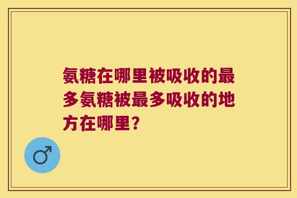 氨糖在哪里被吸收的多氨糖被多吸收的地方在哪里? 氨糖在哪里被吸收的多氨糖被多吸收的地方在哪里?