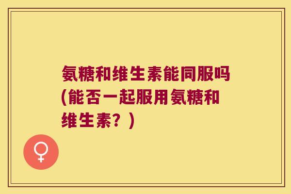 氨糖和维生素能同服吗(能否一起服用氨糖和维生素？)