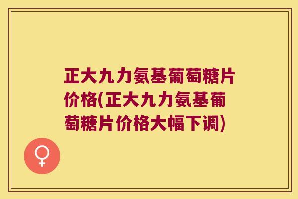 正大九力氨基葡萄糖片价格(正大九力氨基葡萄糖片价格大幅下调) 正大九力氨基葡萄糖片价格(正大九力氨基葡萄糖片价格大幅下调)