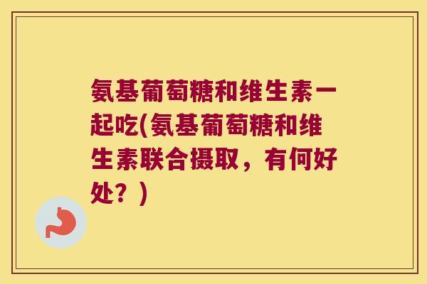 氨基葡萄糖和维生素一起吃(氨基葡萄糖和维生素联合摄取，有何好处？)