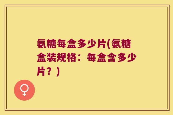 氨糖每盒多少片(氨糖盒装规格:每盒含多少片?) 氨糖每盒多少片(氨糖盒装规格:每盒含多少片?)