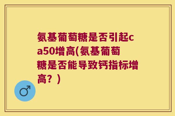 氨基葡萄糖是否引起ca50增高(氨基葡萄糖是否能导致钙指标增高?) 氨基葡萄糖是否引起ca50增高(氨基葡萄糖是否能导致钙指标增高?)