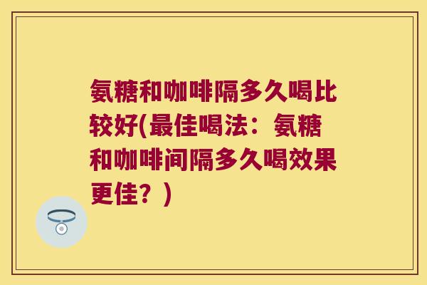 氨糖和咖啡隔多久喝比较好(佳喝法:氨糖和咖啡间隔多久喝效果更佳?) 氨糖和咖啡隔多久喝比较好(佳喝法:氨糖和咖啡间隔多久喝效果更佳?)