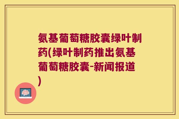 氨基葡萄糖胶囊绿叶制药(绿叶制药推出氨基葡萄糖胶囊-新闻报道) 氨基葡萄糖胶囊绿叶制药(绿叶制药推出氨基葡萄糖胶囊-新闻报道)