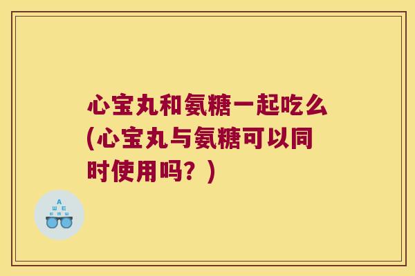 心宝丸和氨糖一起吃么(心宝丸与氨糖可以同时使用吗?) 心宝丸和氨糖一起吃么(心宝丸与氨糖可以同时使用吗?)