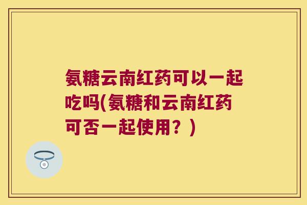 氨糖云南红药可以一起吃吗(氨糖和云南红药可否一起使用？)