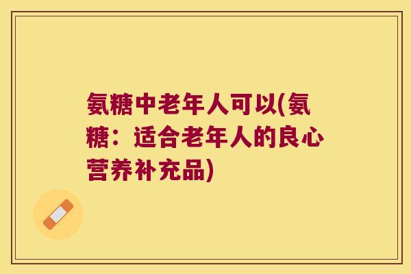 氨糖中老年人可以(氨糖:适合老年人的良心营养补充品) 氨糖中老年人可以(氨糖:适合老年人的良心营养补充品)