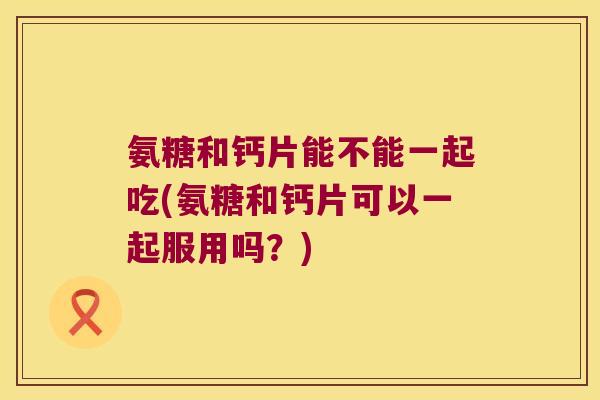 氨糖和钙片能不能一起吃(氨糖和钙片可以一起服用吗？)