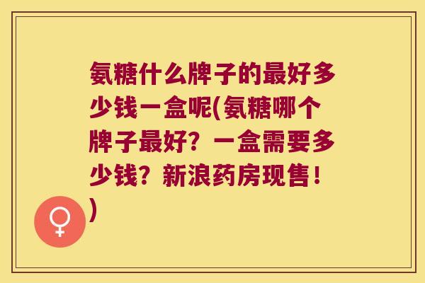 氨糖什么牌子的好多少钱一盒呢(氨糖哪个牌子好？一盒需要多少钱？新浪药房现售！)