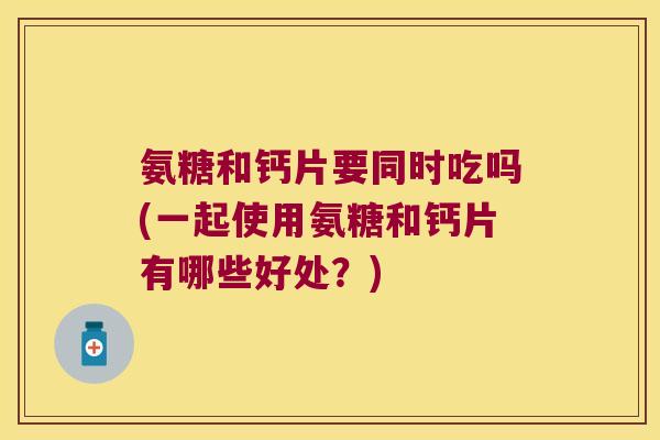 氨糖和钙片要同时吃吗(一起使用氨糖和钙片有哪些好处?) 氨糖和钙片要同时吃吗(一起使用氨糖和钙片有哪些好处?)