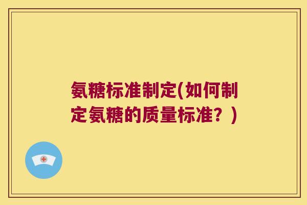 氨糖标准制定(如何制定氨糖的质量标准?) 氨糖标准制定(如何制定氨糖的质量标准?)