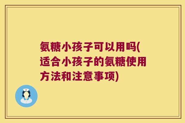 氨糖小孩子可以用吗(适合小孩子的氨糖使用方法和注意事项) 氨糖小孩子可以用吗(适合小孩子的氨糖使用方法和注意事项)