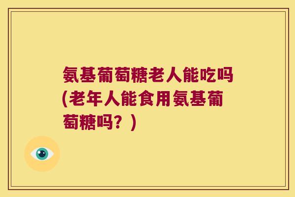 氨基葡萄糖老人能吃吗(老年人能食用氨基葡萄糖吗?) 氨基葡萄糖老人能吃吗(老年人能食用氨基葡萄糖吗?)