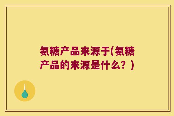 氨糖产品来源于(氨糖产品的来源是什么？)