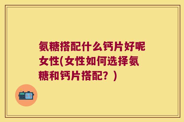 氨糖搭配什么钙片好呢女性(女性如何选择氨糖和钙片搭配?) 氨糖搭配什么钙片好呢女性(女性如何选择氨糖和钙片搭配?)