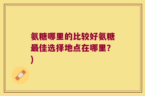 氨糖哪里的比较好氨糖佳选择地点在哪里?) 氨糖哪里的比较好氨糖佳选择地点在哪里?)
