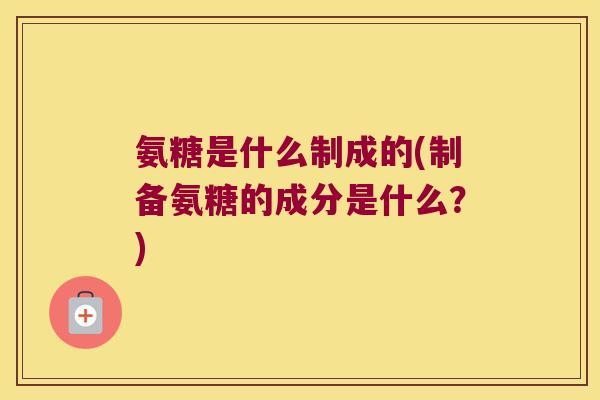 氨糖是什么制成的(制备氨糖的成分是什么？)