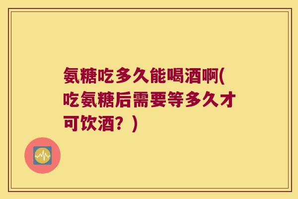 氨糖吃多久能喝酒啊(吃氨糖后需要等多久才可饮酒?) 氨糖吃多久能喝酒啊(吃氨糖后需要等多久才可饮酒?)