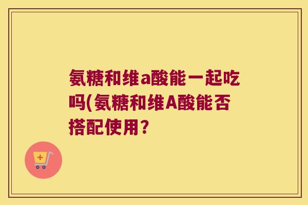 氨糖和维a酸能一起吃吗(氨糖和维A酸能否搭配使用？