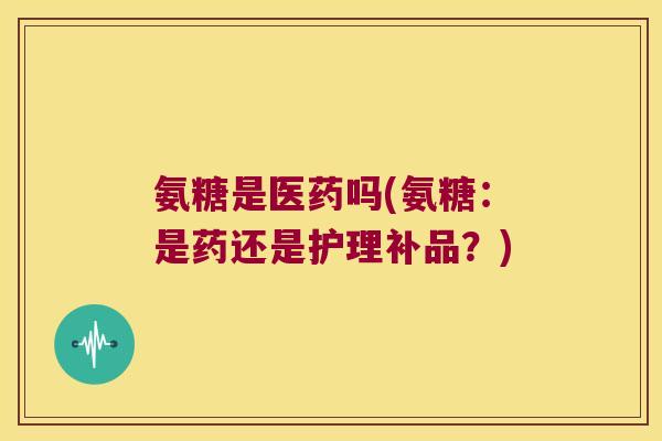 氨糖是医药吗(氨糖:是药还是护理补品?) 氨糖是医药吗(氨糖:是药还是护理补品?)