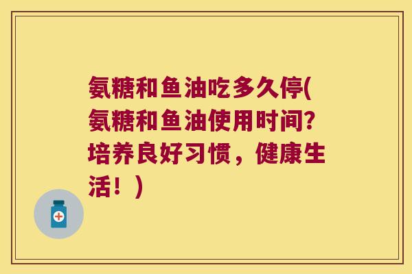 氨糖和鱼油吃多久停(氨糖和鱼油使用时间?培养良好习惯,健康生活!) 氨糖和鱼油吃多久停(氨糖和鱼油使用时间?培养良好习惯,健康生活!)