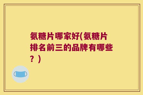 氨糖片哪家好(氨糖片排名前三的品牌有哪些？)