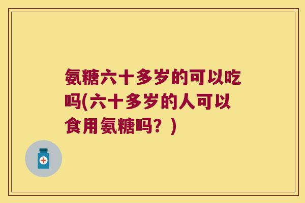 氨糖六十多岁的可以吃吗(六十多岁的人可以食用氨糖吗?) 氨糖六十多岁的可以吃吗(六十多岁的人可以食用氨糖吗?)