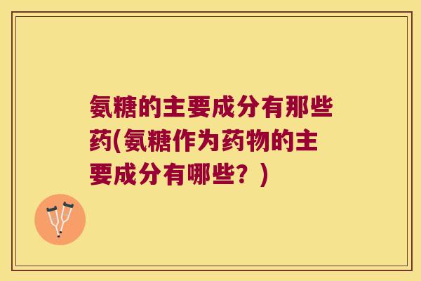 氨糖的主要成分有那些药(氨糖作为的主要成分有哪些？)