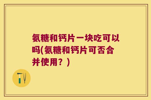 氨糖和钙片一块吃可以吗(氨糖和钙片可否合并使用?) 氨糖和钙片一块吃可以吗(氨糖和钙片可否合并使用?)