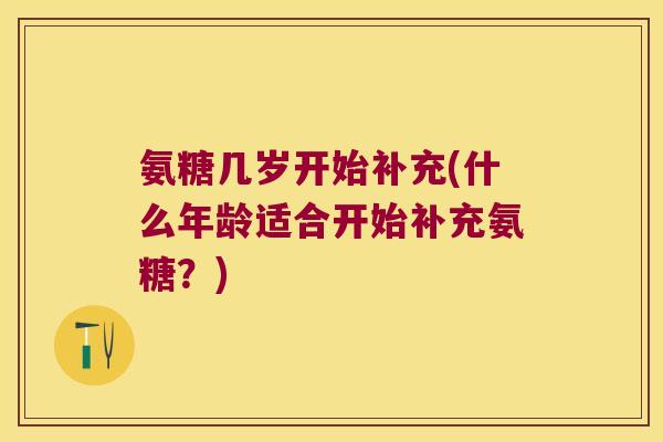 氨糖几岁开始补充(什么年龄适合开始补充氨糖?) 氨糖几岁开始补充(什么年龄适合开始补充氨糖?)