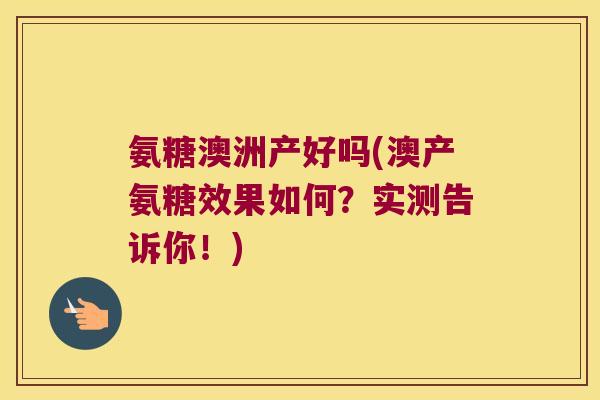 氨糖澳洲产好吗(澳产氨糖效果如何?实测告诉你!) 氨糖澳洲产好吗(澳产氨糖效果如何?实测告诉你!)