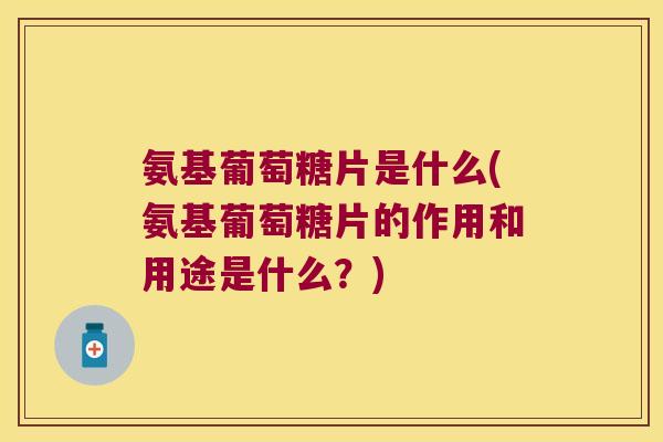 氨基葡萄糖片是什么(氨基葡萄糖片的作用和用途是什么？)