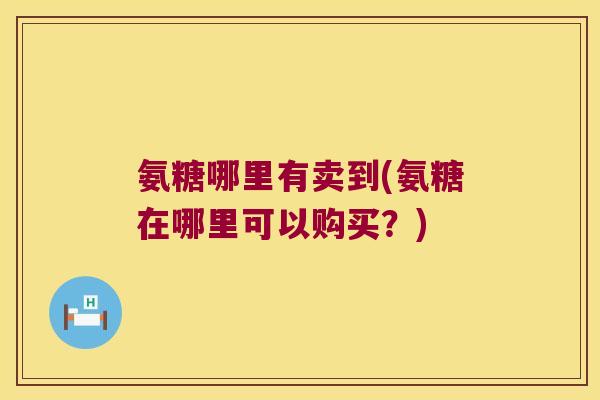 氨糖哪里有卖到(氨糖在哪里可以购买？)