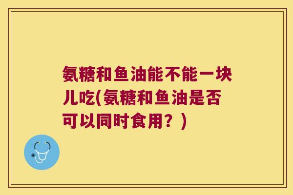 氨糖和鱼油能不能一块儿吃(氨糖和鱼油是否可以同时食用？)