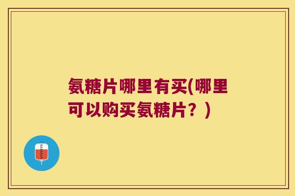 氨糖片哪里有买(哪里可以购买氨糖片？)