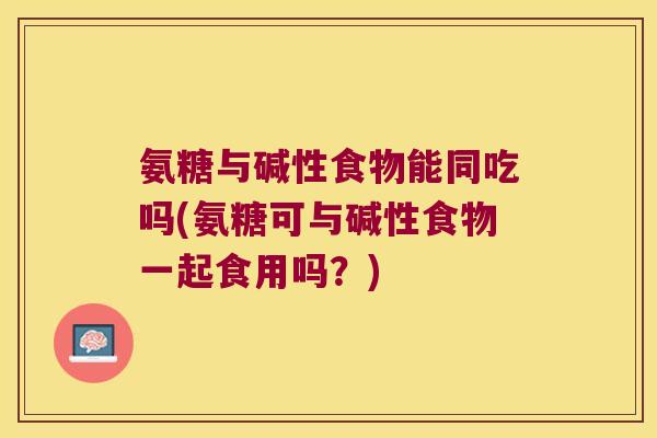 氨糖与碱性食物能同吃吗(氨糖可与碱性食物一起食用吗?) 氨糖与碱性食物能同吃吗(氨糖可与碱性食物一起食用吗?)
