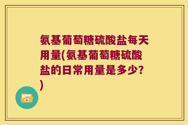 氨基葡萄糖硫酸盐每天用量(氨基葡萄糖硫酸盐的日常用量是多少?) 氨基葡萄糖硫酸盐每天用量(氨基葡萄糖硫酸盐的日常用量是多少?)