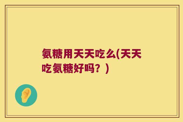 氨糖用天天吃么(天天吃氨糖好吗？)