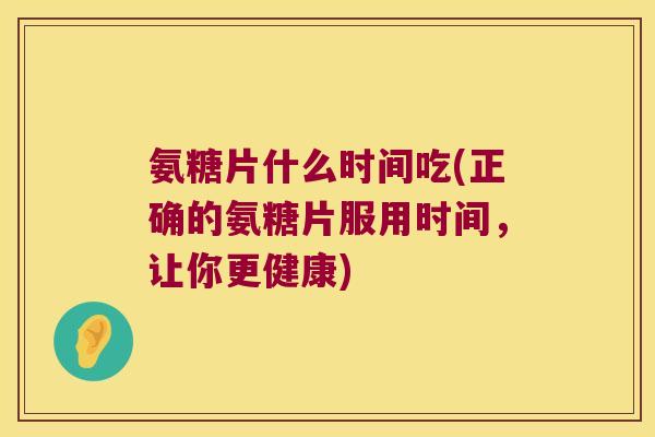 氨糖片什么时间吃(正确的氨糖片服用时间,让你更健康) 氨糖片什么时间吃(正确的氨糖片服用时间,让你更健康)