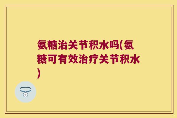 氨糖关节积水吗(氨糖可有效关节积水) 氨糖关节积水吗(氨糖可有效关节积水)