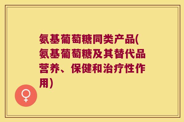 氨基葡萄糖同类产品(氨基葡萄糖及其替代品营养、保健和性作用) 氨基葡萄糖同类产品(氨基葡萄糖及其替代品营养、保健和性作用)