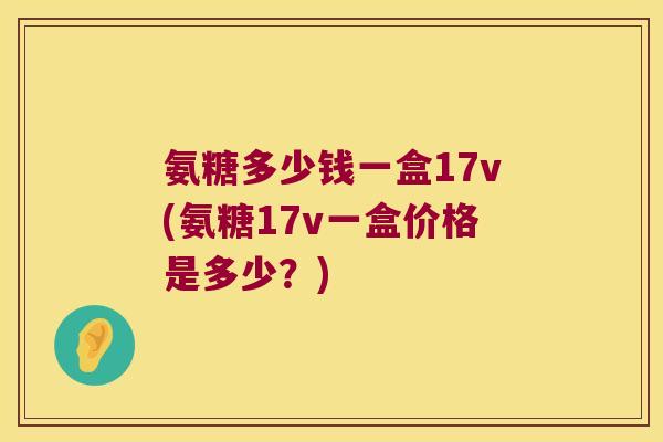氨糖多少钱一盒17v(氨糖17v一盒价格是多少?) 氨糖多少钱一盒17v(氨糖17v一盒价格是多少?)