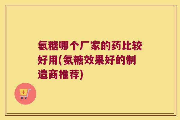 氨糖哪个厂家的药比较好用(氨糖效果好的制造商推荐) 氨糖哪个厂家的药比较好用(氨糖效果好的制造商推荐)