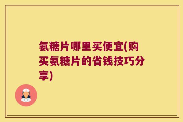 氨糖片哪里买便宜(购买氨糖片的省钱技巧分享) 氨糖片哪里买便宜(购买氨糖片的省钱技巧分享)
