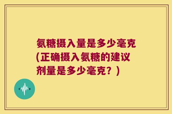 氨糖摄入量是多少毫克(正确摄入氨糖的建议剂量是多少毫克?) 氨糖摄入量是多少毫克(正确摄入氨糖的建议剂量是多少毫克?)