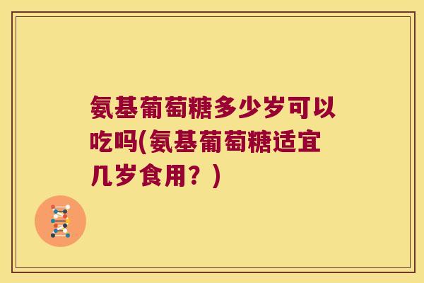 氨基葡萄糖多少岁可以吃吗(氨基葡萄糖适宜几岁食用？)