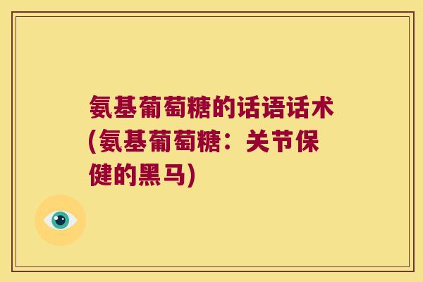 氨基葡萄糖的话语话术(氨基葡萄糖:关节保健的黑马) 氨基葡萄糖的话语话术(氨基葡萄糖:关节保健的黑马)