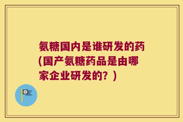 氨糖国内是谁研发的药(国产氨糖药品是由哪家企业研发的？)