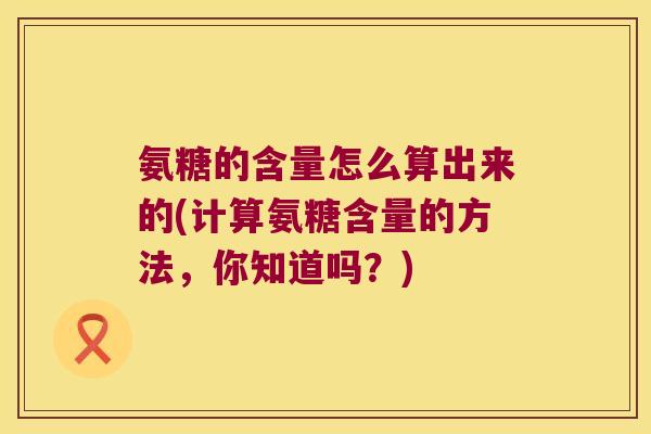 氨糖的含量怎么算出来的(计算氨糖含量的方法,你知道吗?) 氨糖的含量怎么算出来的(计算氨糖含量的方法,你知道吗?)
