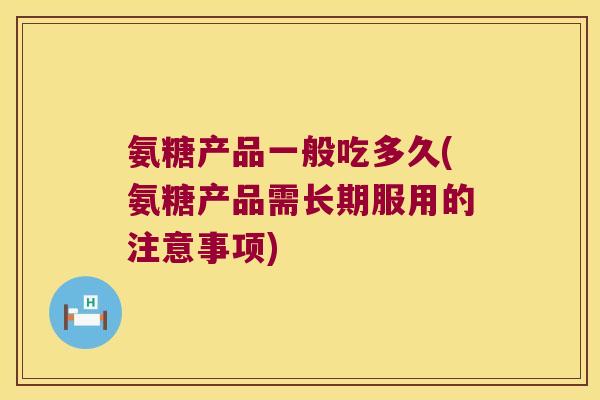 氨糖产品一般吃多久(氨糖产品需长期服用的注意事项) 氨糖产品一般吃多久(氨糖产品需长期服用的注意事项)